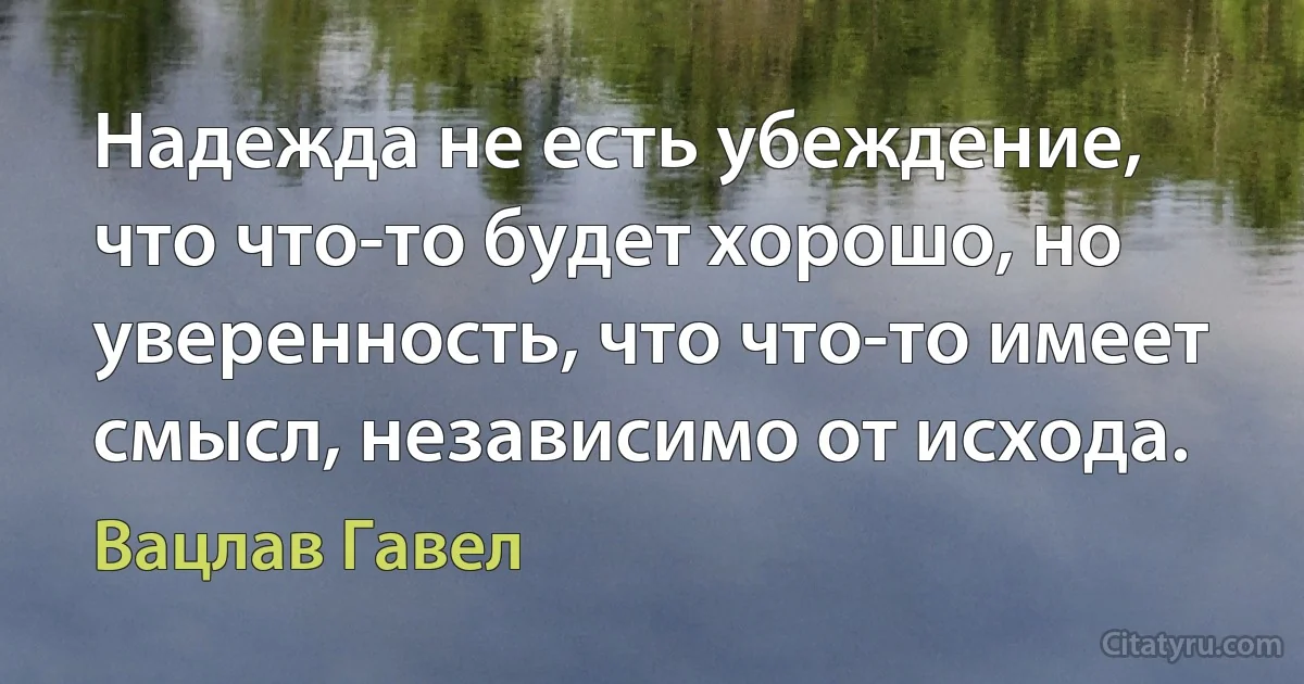 Надежда не есть убеждение, что что-то будет хорошо, но уверенность, что что-то имеет смысл, независимо от исхода. (Вацлав Гавел)