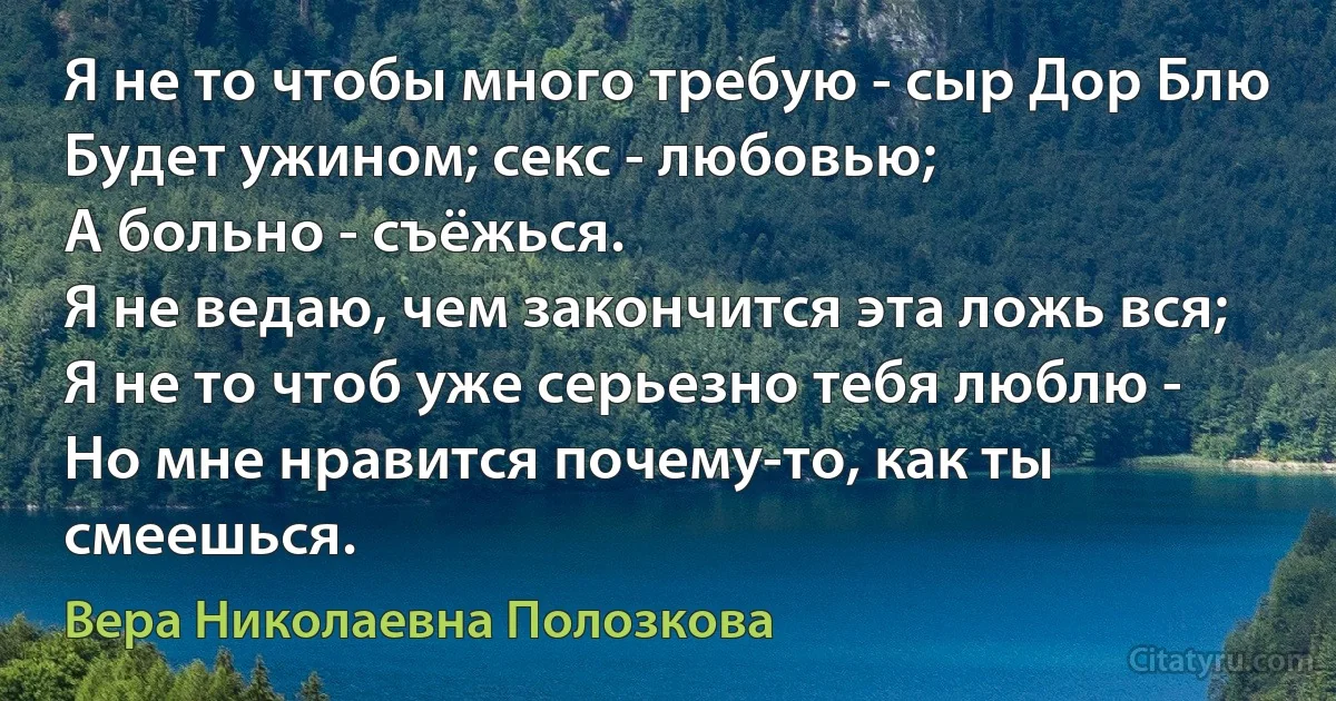 Я не то чтобы много требую - сыр Дор Блю
Будет ужином; секс - любовью;
А больно - съёжься.
Я не ведаю, чем закончится эта ложь вся;
Я не то чтоб уже серьезно тебя люблю -
Но мне нравится почему-то, как ты смеешься. (Вера Николаевна Полозкова)