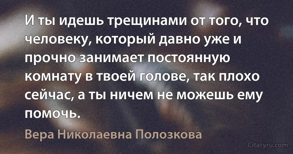 И ты идешь трещинами от того, что человеку, который давно уже и прочно занимает постоянную комнату в твоей голове, так плохо сейчас, а ты ничем не можешь ему помочь. (Вера Николаевна Полозкова)