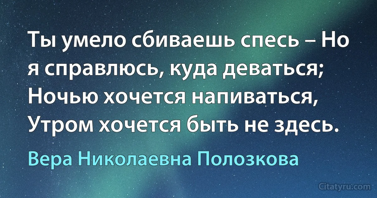 Ты умело сбиваешь спесь – Но я справлюсь, куда деваться;
Ночью хочется напиваться, Утром хочется быть не здесь. (Вера Николаевна Полозкова)