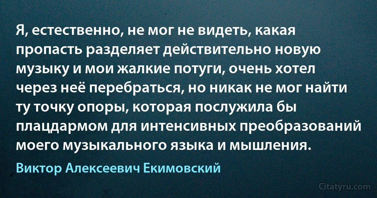 Я, естественно, не мог не видеть, какая пропасть разделяет действительно новую музыку и мои жалкие потуги, очень хотел через неё перебраться, но никак не мог найти ту точку опоры, которая послужила бы плацдармом для интенсивных преобразований моего музыкального языка и мышления. (Виктор Алексеевич Екимовский)