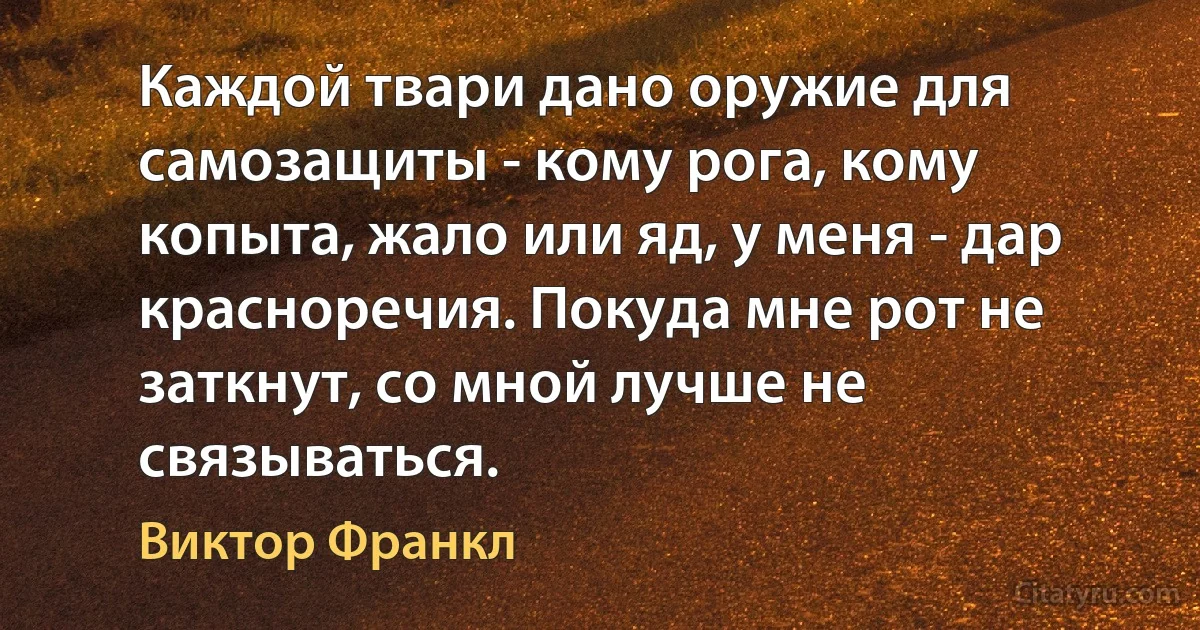 Каждой твари дано оружие для самозащиты - кому рога, кому копыта, жало или яд, у меня - дар красноречия. Покуда мне рот не заткнут, со мной лучше не связываться. (Виктор Франкл)