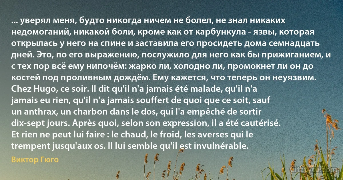 ... уверял меня, будто никогда ничем не болел, не знал никаких недомоганий, никакой боли, кроме как от карбункула - язвы, которая открылась у него на спине и заставила его просидеть дома семнадцать дней. Это, по его выражению, послужило для него как бы прижиганием, и с тех пор всё ему нипочём: жарко ли, холодно ли, промокнет ли он до костей под проливным дождём. Ему кажется, что теперь он неуязвим. Chez Hugo, ce soir. Il dit qu'il n'a jamais été malade, qu'il n'a jamais eu rien, qu'il n'a jamais souffert de quoi que ce soit, sauf un anthrax, un charbon dans le dos, qui l'a empêché de sortir dix-sept jours. Après quoi, selon son expression, il a été cautérisé. Et rien ne peut lui faire : le chaud, le froid, les averses qui le trempent jusqu'aux os. Il lui semble qu'il est invulnérable. (Виктор Гюго)