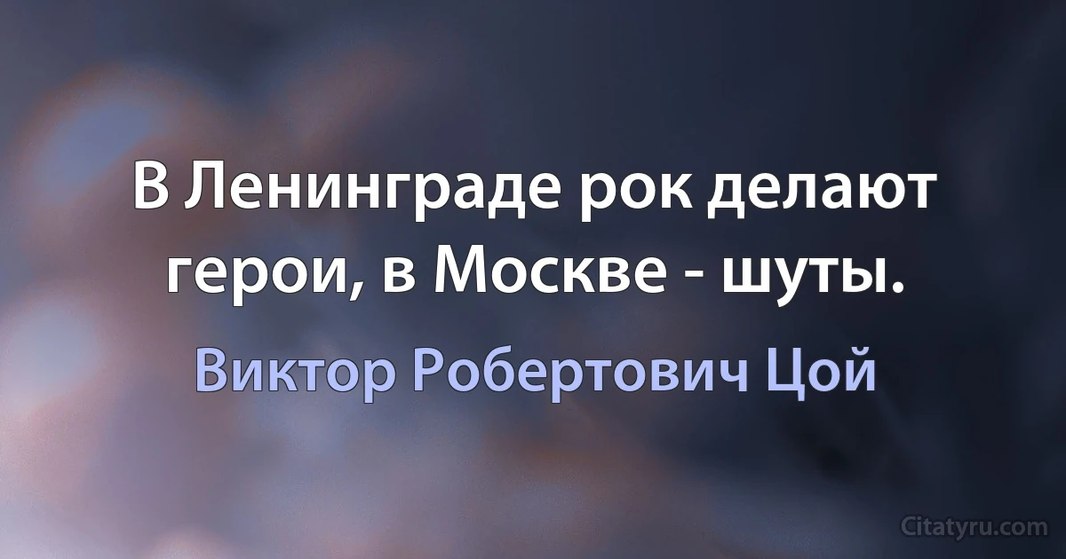 В Ленинграде рок делают герои, в Москве - шуты. (Виктор Робертович Цой)