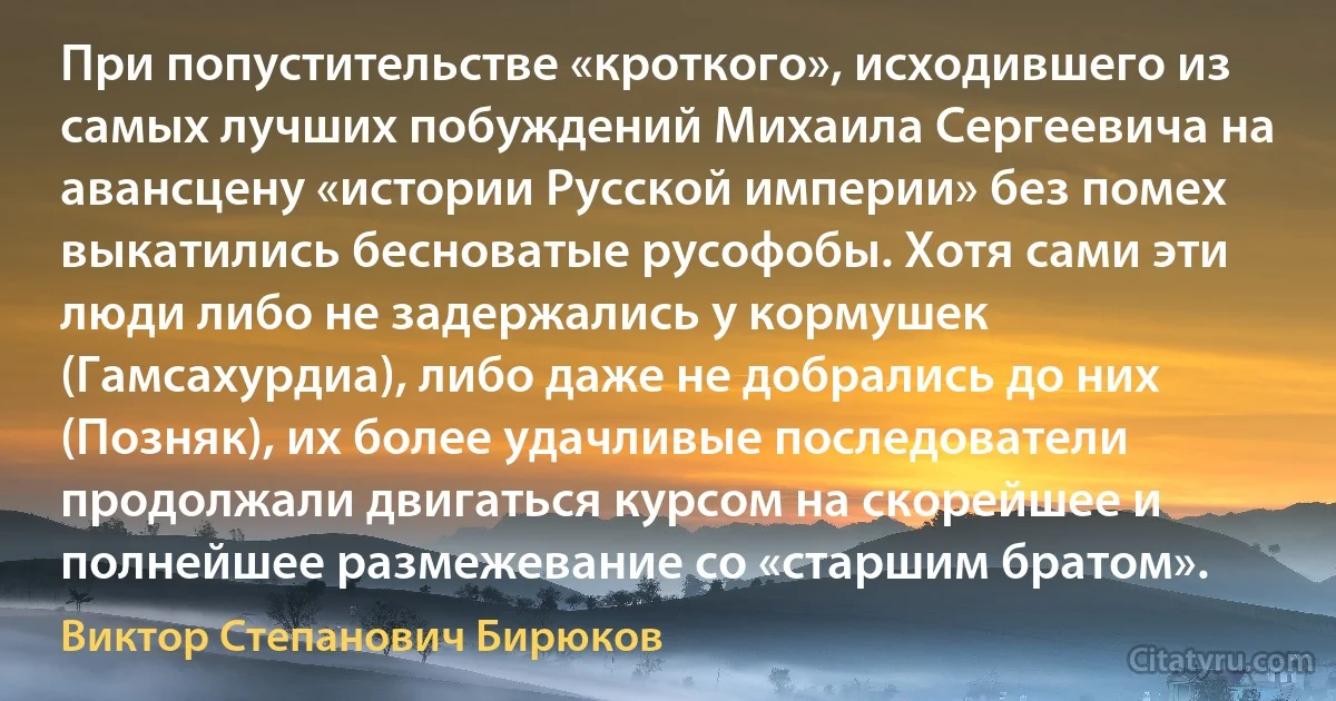 При попустительстве «кроткого», исходившего из самых лучших побуждений Михаила Сергеевича на авансцену «истории Русской империи» без помех выкатились бесноватые русофобы. Хотя сами эти люди либо не задержались у кормушек (Гамсахурдиа), либо даже не добрались до них (Позняк), их более удачливые последователи продолжали двигаться курсом на скорейшее и полнейшее размежевание со «старшим братом». (Виктор Степанович Бирюков)