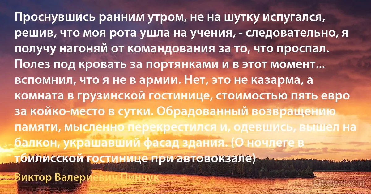 Проснувшись ранним утром, не на шутку испугался, решив, что моя рота ушла на учения, - следовательно, я получу нагоняй от командования за то, что проспал. Полез под кровать за портянками и в этот момент... вспомнил, что я не в армии. Нет, это не казарма, а комната в грузинской гостинице, стоимостью пять евро за койко-место в сутки. Обрадованный возвращению памяти, мысленно перекрестился и, одевшись, вышел на балкон, украшавший фасад здания. (О ночлеге в тбилисской гостинице при автовокзале) (Виктор Валериевич Пинчук)