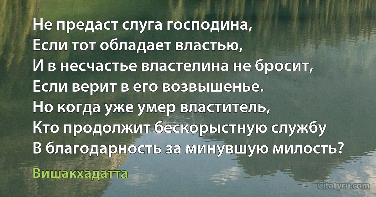 Не предаст слуга господина, 
Если тот обладает властью, 
И в несчастье властелина не бросит, 
Если верит в его возвышенье. 
Но когда уже умер властитель, 
Кто продолжит бескорыстную службу
В благодарность за минувшую милость? (Вишакхадатта)