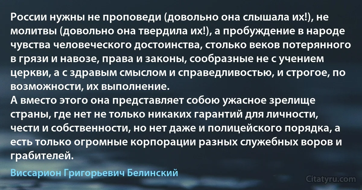 России нужны не проповеди (довольно она слышала их!), не молитвы (довольно она твердила их!), а пробуждение в народе чувства человеческого достоинства, столько веков потерянного в грязи и навозе, права и законы, сообразные не с учением церкви, а с здравым смыслом и справедливостью, и строгое, по возможности, их выполнение.
А вместо этого она представляет собою ужасное зрелище страны, где нет не только никаких гарантий для личности, чести и собственности, но нет даже и полицейского порядка, а есть только огромные корпорации разных служебных воров и грабителей. (Виссарион Григорьевич Белинский)