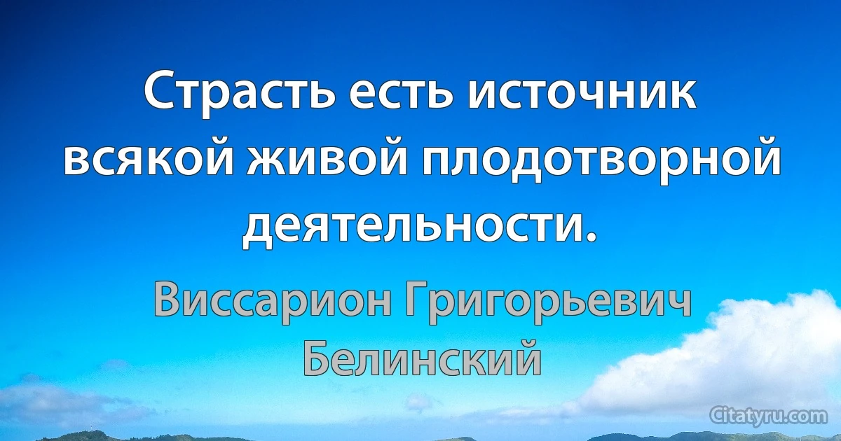 Страсть есть источник всякой живой плодотворной деятельности. (Виссарион Григорьевич Белинский)