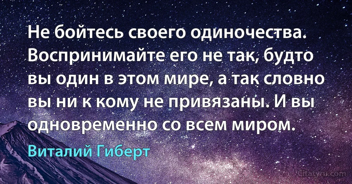 Не бойтесь своего одиночества. Воспринимайте его не так, будто вы один в этом мире, а так словно вы ни к кому не привязаны. И вы одновременно со всем миром. (Виталий Гиберт)