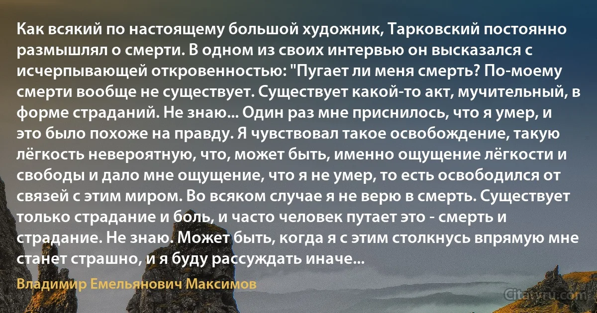 Как всякий по настоящему большой художник, Тарковский постоянно размышлял о смерти. В одном из своих интервью он высказался с исчерпывающей откровенностью: "Пугает ли меня смерть? По-моему смерти вообще не существует. Существует какой-то акт, мучительный, в форме страданий. Не знаю... Один раз мне приснилось, что я умер, и это было похоже на правду. Я чувствовал такое освобождение, такую лёгкость невероятную, что, может быть, именно ощущение лёгкости и свободы и дало мне ощущение, что я не умер, то есть освободился от связей с этим миром. Во всяком случае я не верю в смерть. Существует только страдание и боль, и часто человек путает это - смерть и страдание. Не знаю. Может быть, когда я с этим столкнусь впрямую мне станет страшно, и я буду рассуждать иначе... (Владимир Емельянович Максимов)