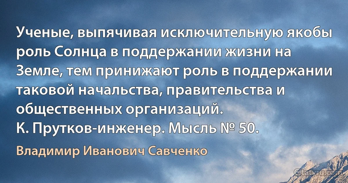 Ученые, выпячивая исключительную якобы роль Солнца в поддержании жизни на Земле, тем принижают роль в поддержании таковой начальства, правительства и общественных организаций.
К. Прутков-инженер. Мысль № 50. (Владимир Иванович Савченко)