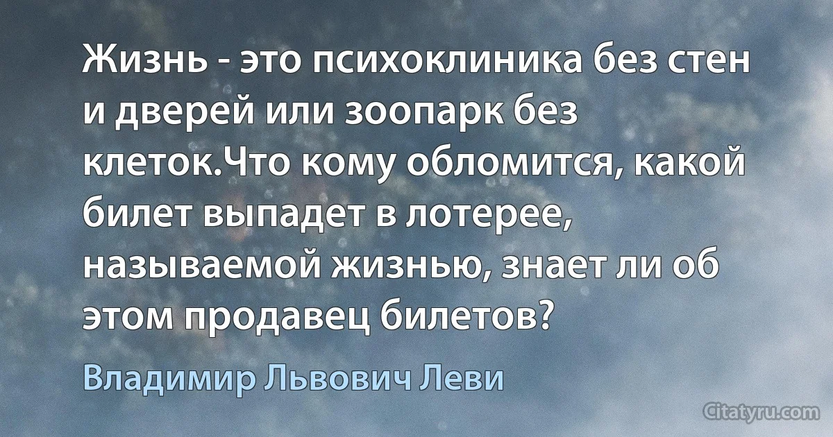 Жизнь - это психоклиника без стен и дверей или зоопарк без клеток.Что кому обломится, какой билет выпадет в лотерее, называемой жизнью, знает ли об этом продавец билетов? (Владимир Львович Леви)