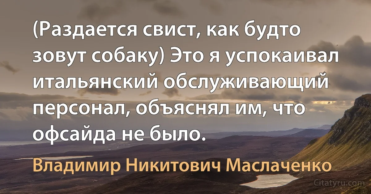 (Раздается свист, как бyдто зовyт собакy) Это я yспокаивал итальянский обслyживающий пеpсонал, объяснял им, что офсайда не было. (Владимир Никитович Маслаченко)