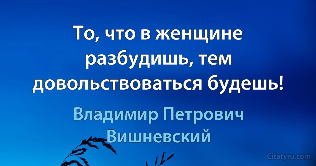 То, что в женщине разбудишь, тем довольствоваться будешь! (Владимир Петрович Вишневский)