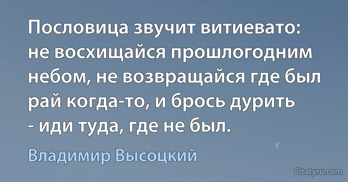 Пословица звучит витиевато: не восхищайся прошлогодним небом, не возвращайся где был рай когда-то, и брось дурить - иди туда, где не был. (Владимир Высоцкий)