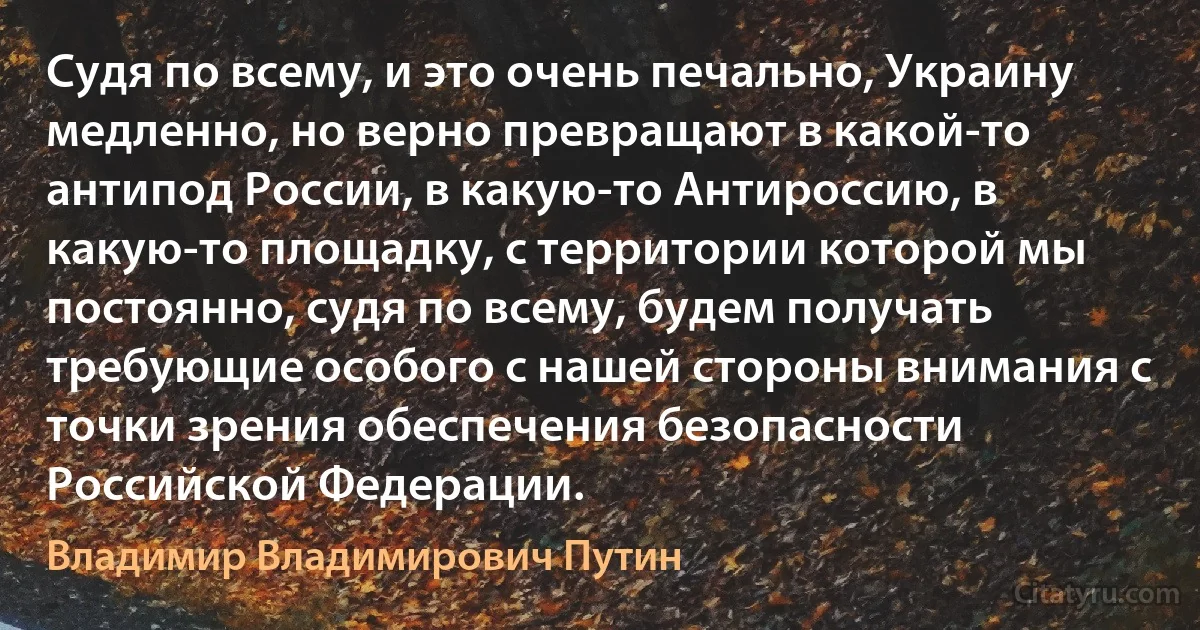 Судя по всему, и это очень печально, Украину медленно, но верно превращают в какой-то антипод России, в какую-то Антироссию, в какую-то площадку, с территории которой мы постоянно, судя по всему, будем получать требующие особого с нашей стороны внимания с точки зрения обеспечения безопасности Российской Федерации. (Владимир Владимирович Путин)