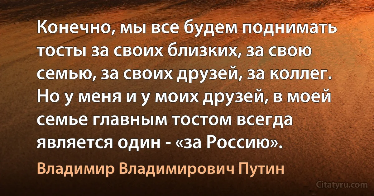 Конечно, мы все будем поднимать тосты за своих близких, за свою семью, за своих друзей, за коллег. Но у меня и у моих друзей, в моей семье главным тостом всегда является один - «за Россию». (Владимир Владимирович Путин)