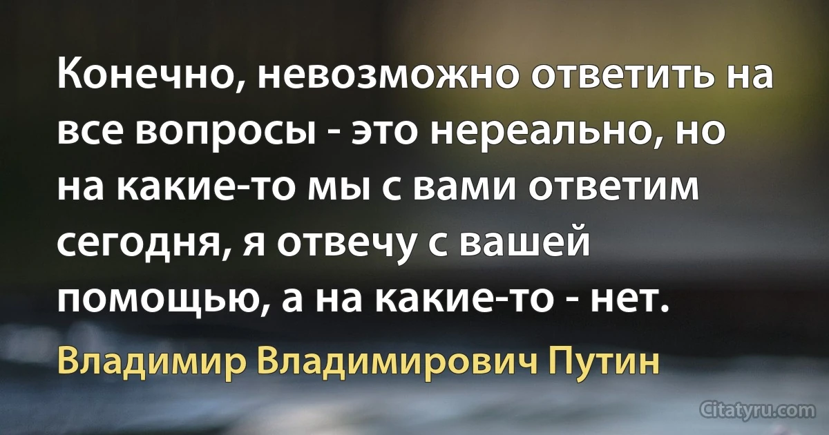 Конечно, невозможно ответить на все вопросы - это нереально, но на какие-то мы с вами ответим сегодня, я отвечу с вашей помощью, а на какие-то - нет. (Владимир Владимирович Путин)