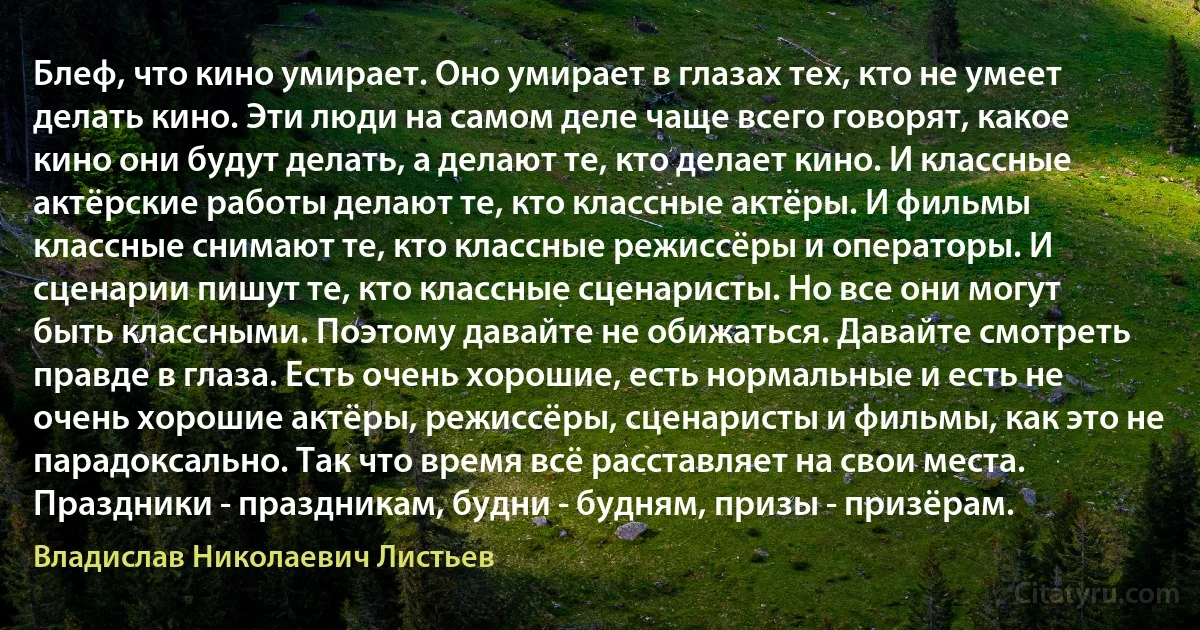 Блеф, что кино умирает. Оно умирает в глазах тех, кто не умеет делать кино. Эти люди на самом деле чаще всего говорят, какое кино они будут делать, а делают те, кто делает кино. И классные актёрские работы делают те, кто классные актёры. И фильмы классные снимают те, кто классные режиссёры и операторы. И сценарии пишут те, кто классные сценаристы. Но все они могут быть классными. Поэтому давайте не обижаться. Давайте смотреть правде в глаза. Есть очень хорошие, есть нормальные и есть не очень хорошие актёры, режиссёры, сценаристы и фильмы, как это не парадоксально. Так что время всё расставляет на свои места. Праздники - праздникам, будни - будням, призы - призёрам. (Владислав Николаевич Листьев)