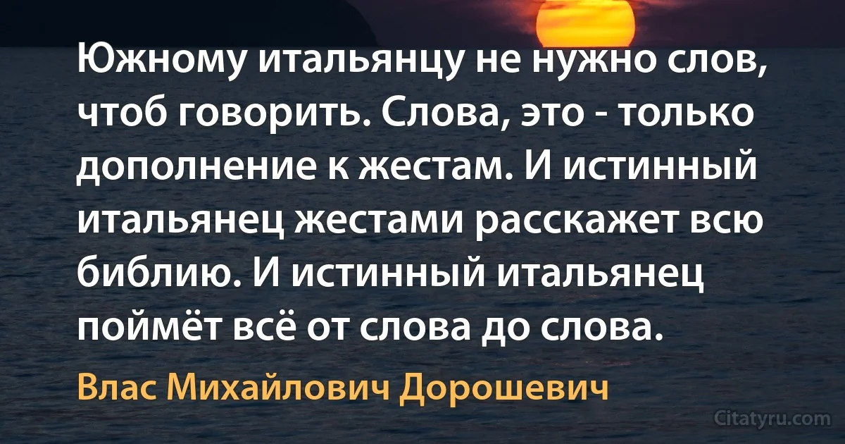 Южному итальянцу не нужно слов, чтоб говорить. Слова, это - только дополнение к жестам. И истинный итальянец жестами расскажет всю библию. И истинный итальянец поймёт всё от слова до слова. (Влас Михайлович Дорошевич)