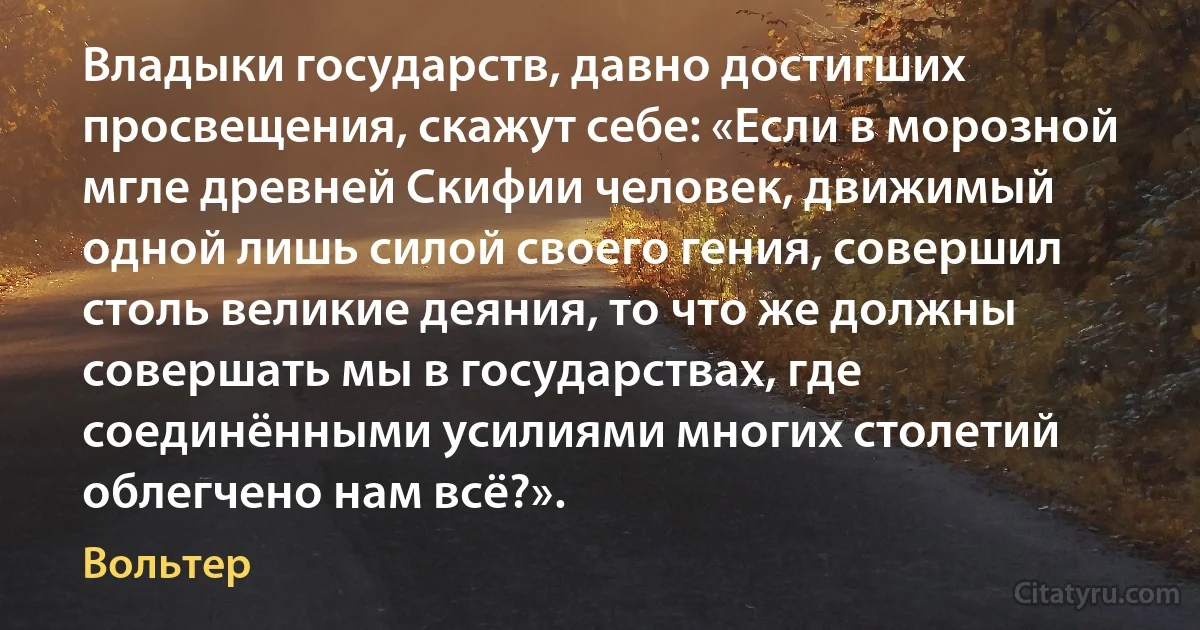 Владыки государств, давно достигших просвещения, скажут себе: «Если в морозной мгле древней Скифии человек, движимый одной лишь силой своего гения, совершил столь великие деяния, то что же должны совершать мы в государствах, где соединёнными усилиями многих столетий облегчено нам всё?». (Вольтер)