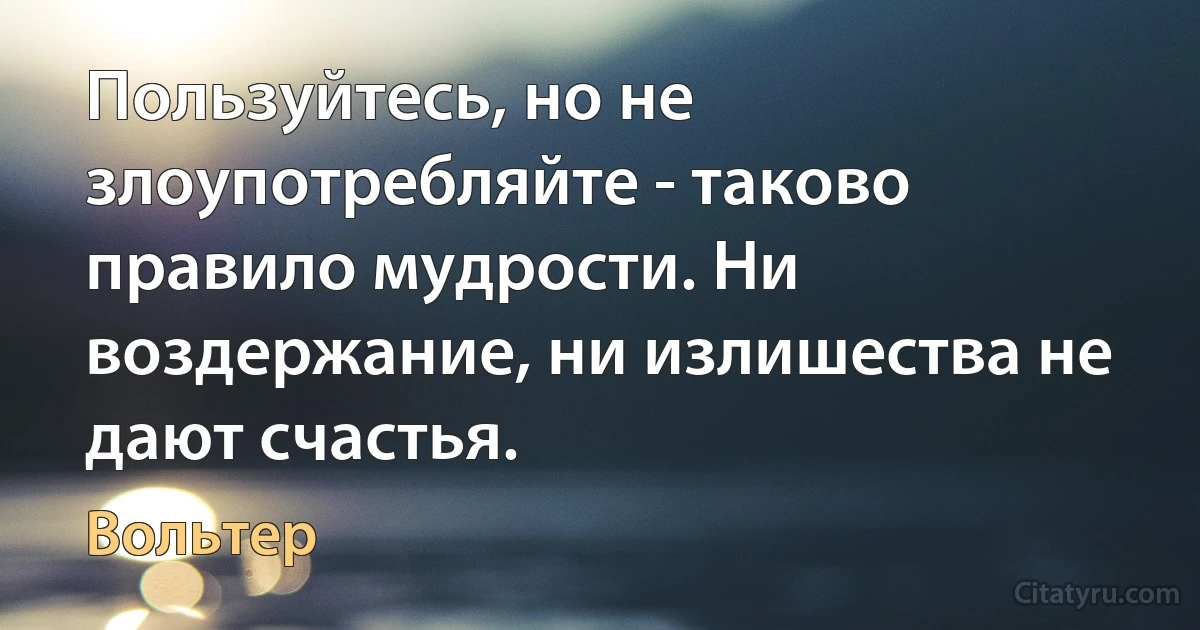 Пользуйтесь, но не злоупотребляйте - таково правило мудрости. Ни воздержание, ни излишества не дают счастья. (Вольтер)