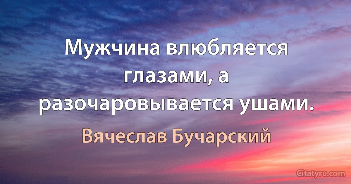 Мужчина влюбляется глазами, а разочаровывается ушами. (Вячеслав Бучарский)