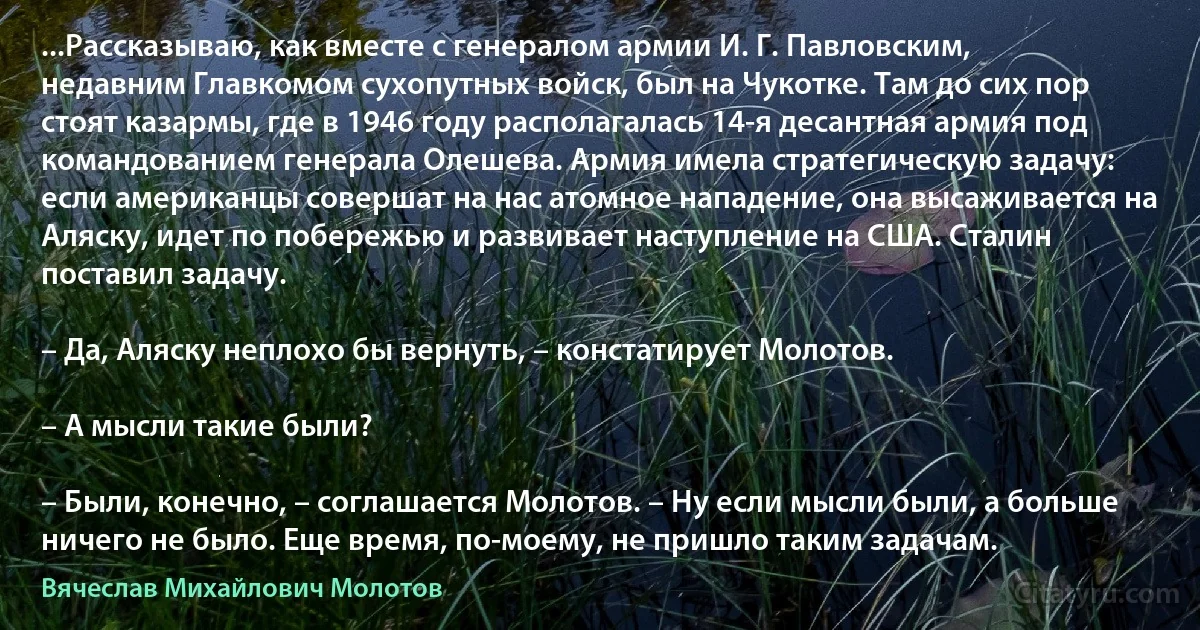 ...Рассказываю, как вместе с генералом армии И. Г. Павловским, недавним Главкомом сухопутных войск, был на Чукотке. Там до сих пор стоят казармы, где в 1946 году располагалась 14-я десантная армия под командованием генерала Олешева. Армия имела стратегическую задачу: если американцы совершат на нас атомное нападение, она высаживается на Аляску, идет по побережью и развивает наступление на США. Сталин поставил задачу.

– Да, Аляску неплохо бы вернуть, – констатирует Молотов.

– А мысли такие были?

– Были, конечно, – соглашается Молотов. – Ну если мысли были, а больше ничего не было. Еще время, по-моему, не пришло таким задачам. (Вячеслав Михайлович Молотов)