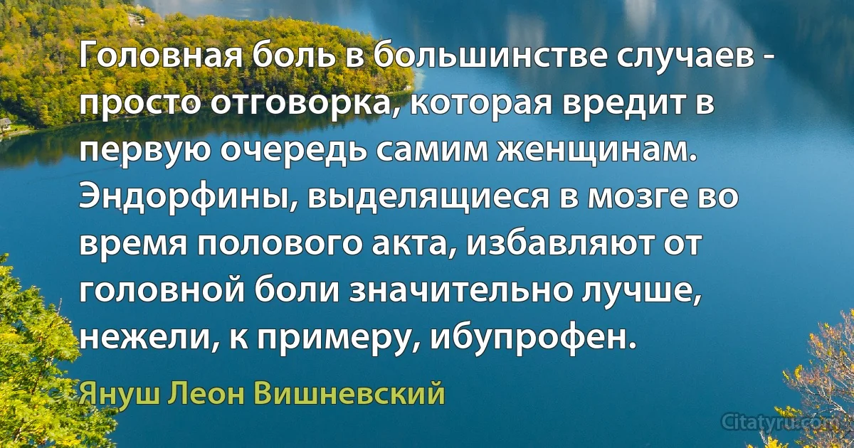 Головная боль в большинстве случаев - просто отговорка, которая вредит в первую очередь самим женщинам. Эндорфины, выделящиеся в мозге во время полового акта, избавляют от головной боли значительно лучше, нежели, к примеру, ибупрофен. (Януш Леон Вишневский)