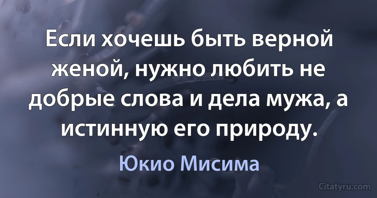 Если хочешь быть верной женой, нужно любить не добрые слова и дела мужа, а истинную его природу. (Юкио Мисима)