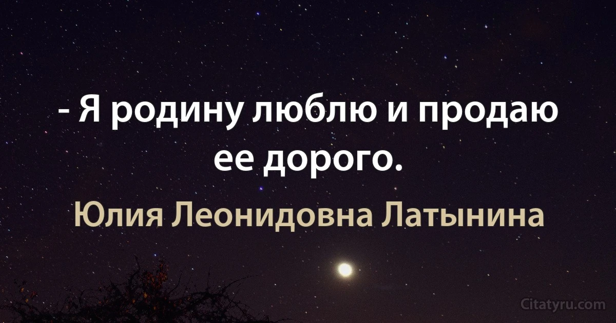 - Я родину люблю и продаю ее дорого. (Юлия Леонидовна Латынина)