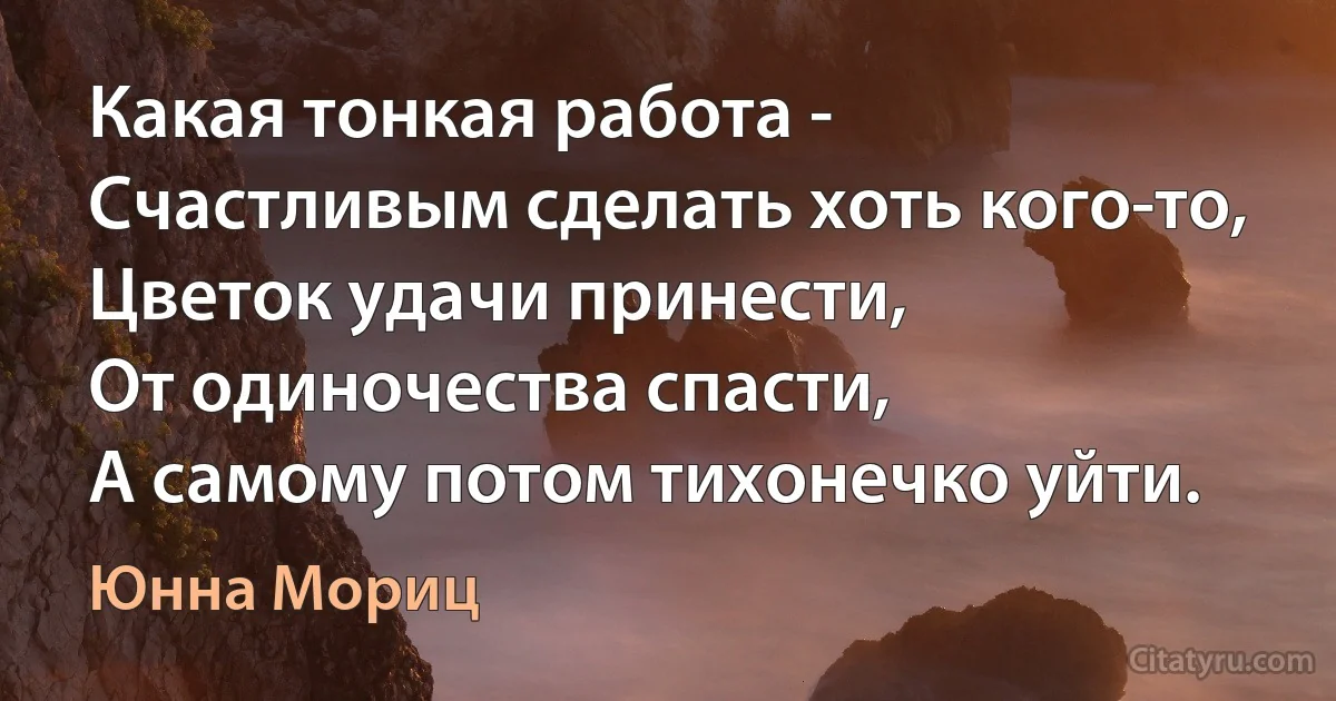 Какая тонкая работа -
Счастливым сделать хоть кого-то,
Цветок удачи принести,
От одиночества спасти,
А самому потом тихонечко уйти. (Юнна Мориц)