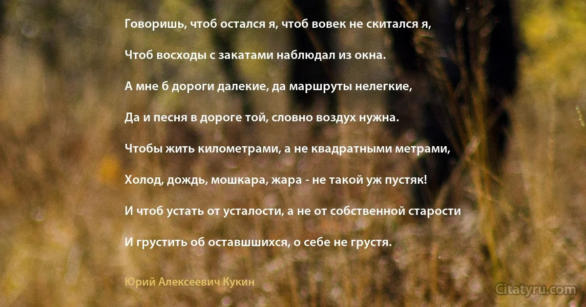 Говоришь, чтоб остался я, чтоб вовек не скитался я,

Чтоб восходы с закатами наблюдал из окна.

А мне б дороги далекие, да маршруты нелегкие,

Да и песня в дороге той, словно воздух нужна.

Чтобы жить километрами, а не квадратными метрами,

Холод, дождь, мошкара, жара - не такой уж пустяк!

И чтоб устать от усталости, а не от собственной старости

И грустить об оставшшихся, о себе не грустя. (Юрий Алексеевич Кукин)