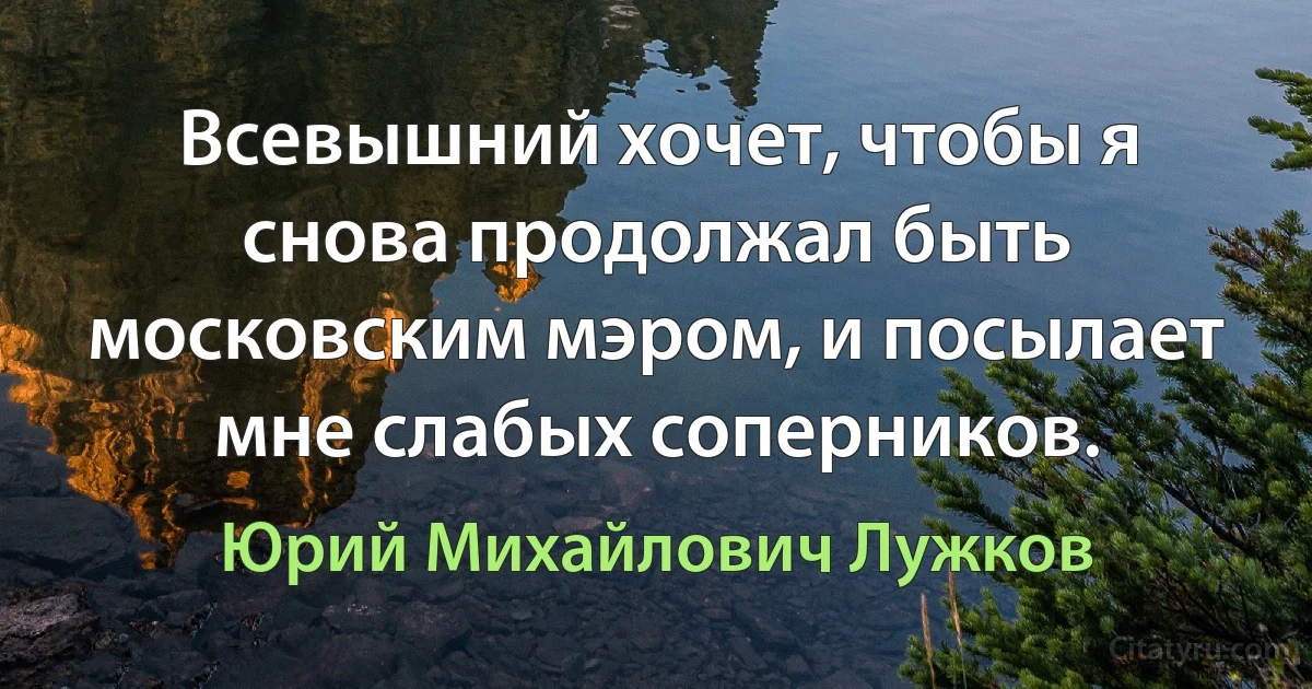 Всевышний хочет, чтобы я снова продолжал быть московским мэром, и посылает мне слабых соперников. (Юрий Михайлович Лужков)