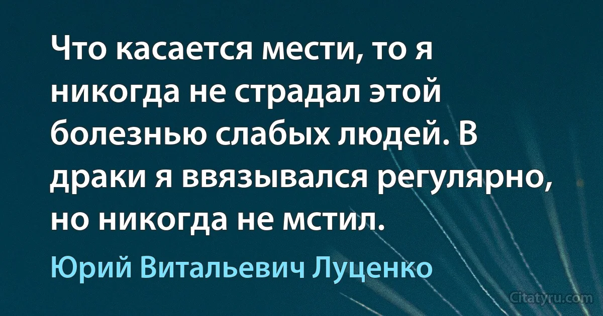 Что касается мести, то я никогда не страдал этой болезнью слабых людей. В драки я ввязывался регулярно, но никогда не мстил. (Юрий Витальевич Луценко)