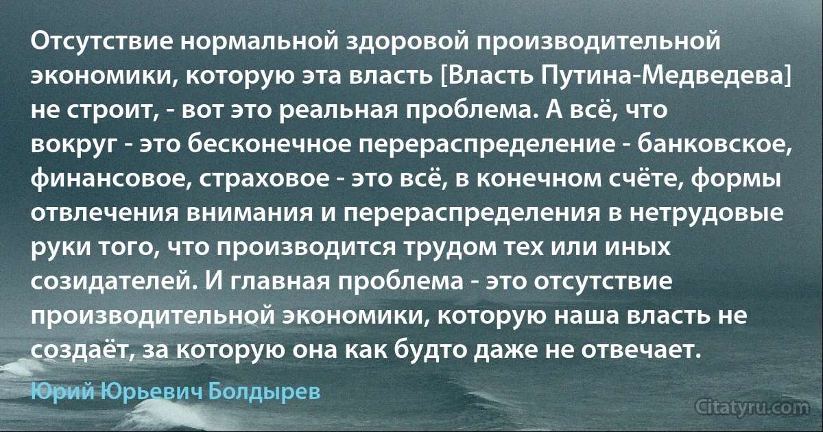 Отсутствие нормальной здоровой производительной экономики, которую эта власть [Власть Путина-Медведева] не строит, - вот это реальная проблема. А всё, что вокруг - это бесконечное перераспределение - банковское, финансовое, страховое - это всё, в конечном счёте, формы отвлечения внимания и перераспределения в нетрудовые руки того, что производится трудом тех или иных созидателей. И главная проблема - это отсутствие производительной экономики, которую наша власть не создаёт, за которую она как будто даже не отвечает. (Юрий Юрьевич Болдырев)