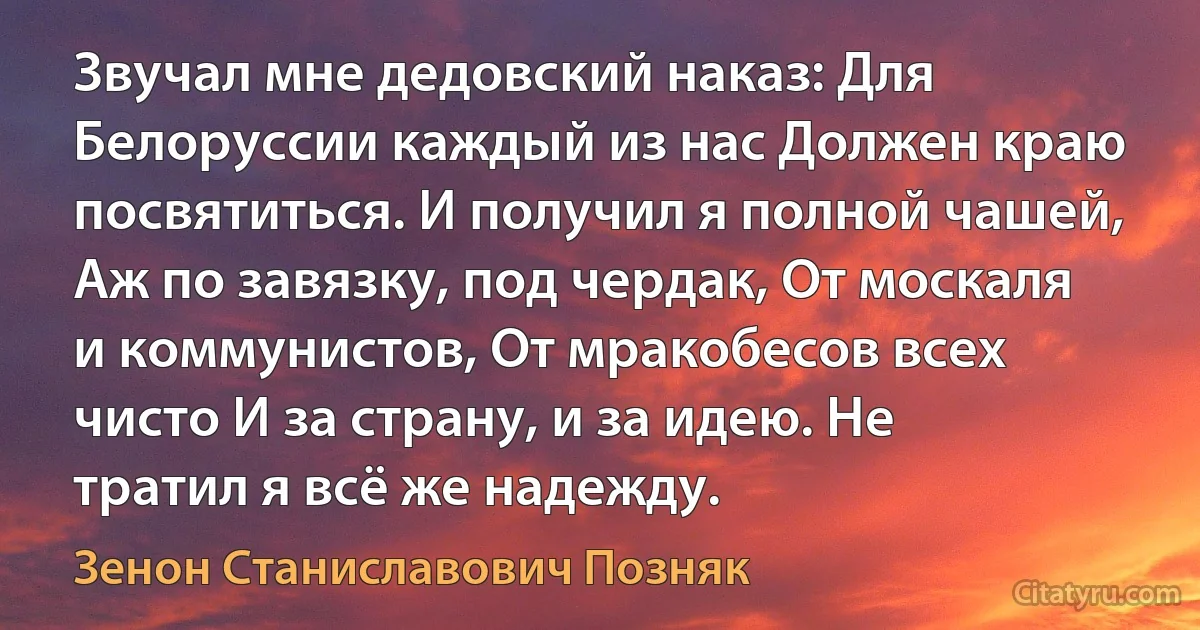 Звучал мне дедовский наказ: Для Белоруссии каждый из нас Должен краю посвятиться. И получил я полной чашей, Аж по завязку, под чердак, От москаля и коммунистов, От мракобесов всех чисто И за страну, и за идею. Не тратил я всё же надежду. (Зенон Станиславович Позняк)