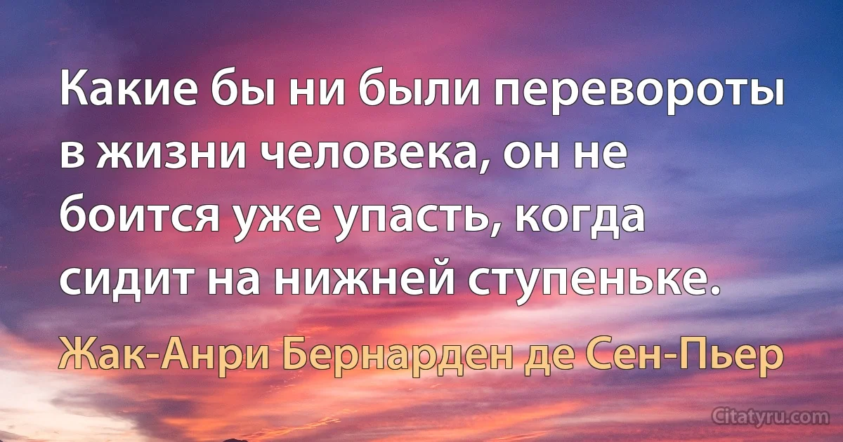 Какие бы ни были перевороты в жизни человека, он не боится уже упасть, когда сидит на нижней ступеньке. (Жак-Анри Бернарден де Сен-Пьер)