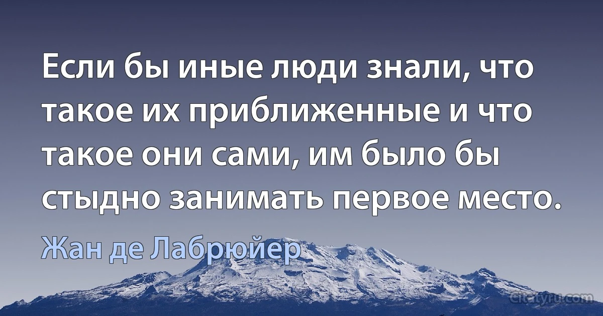 Если бы иные люди знали, что такое их приближенные и что такое они сами, им было бы стыдно занимать первое место. (Жан де Лабрюйер)