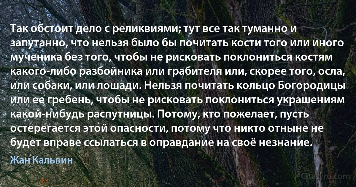 Так обстоит дело с реликвиями; тут все так туманно и запутанно, что нельзя было бы почитать кости того или иного мученика без того, чтобы не рисковать поклониться костям какого-либо разбойника или грабителя или, скорее того, осла, или собаки, или лошади. Нельзя почитать кольцо Богородицы или ее гребень, чтобы не рисковать поклониться украшениям какой-нибудь распутницы. Потому, кто пожелает, пусть остерегается этой опасности, потому что никто отныне не будет вправе ссылаться в оправдание на своё незнание. (Жан Кальвин)