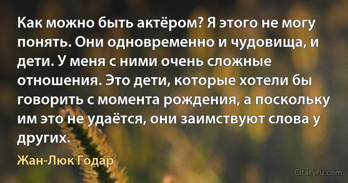 Как можно быть актёром? Я этого не могу понять. Они одновременно и чудовища, и дети. У меня с ними очень сложные отношения. Это дети, которые хотели бы говорить с момента рождения, а поскольку им это не удаётся, они заимствуют слова у других. (Жан-Люк Годар)