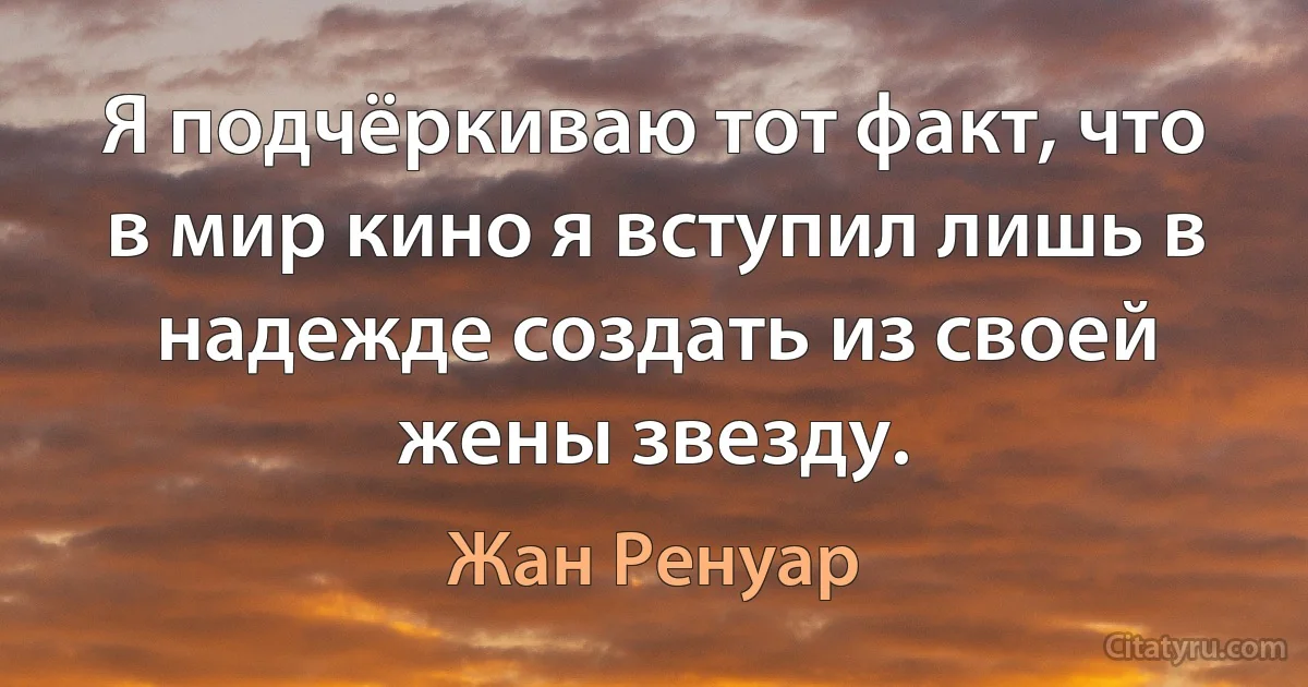 Я подчёркиваю тот факт, что в мир кино я вступил лишь в надежде создать из своей жены звезду. (Жан Ренуар)