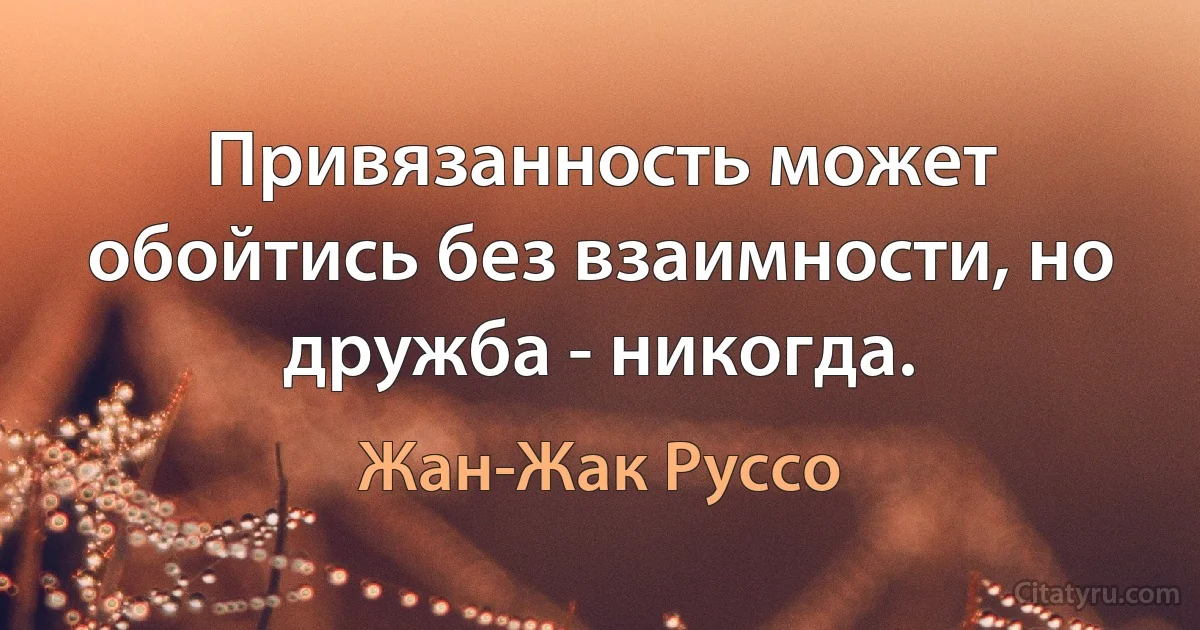 Привязанность может обойтись без взаимности, но дружба - никогда. (Жан-Жак Руссо)