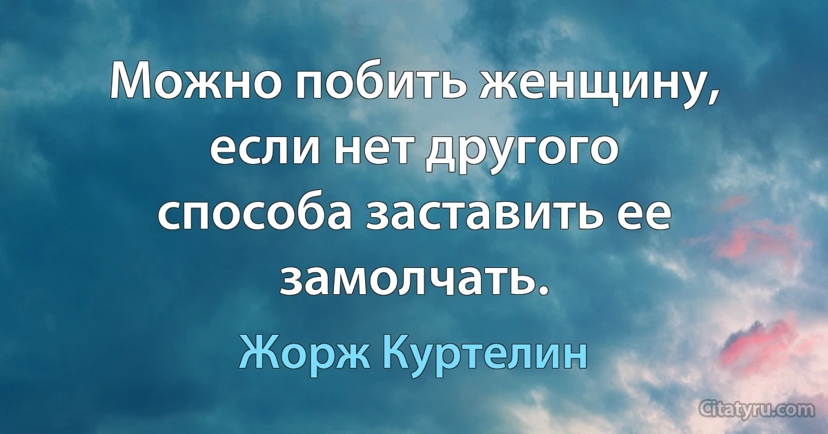 Можно побить женщину, если нет другого способа заставить ее замолчать. (Жорж Куртелин)