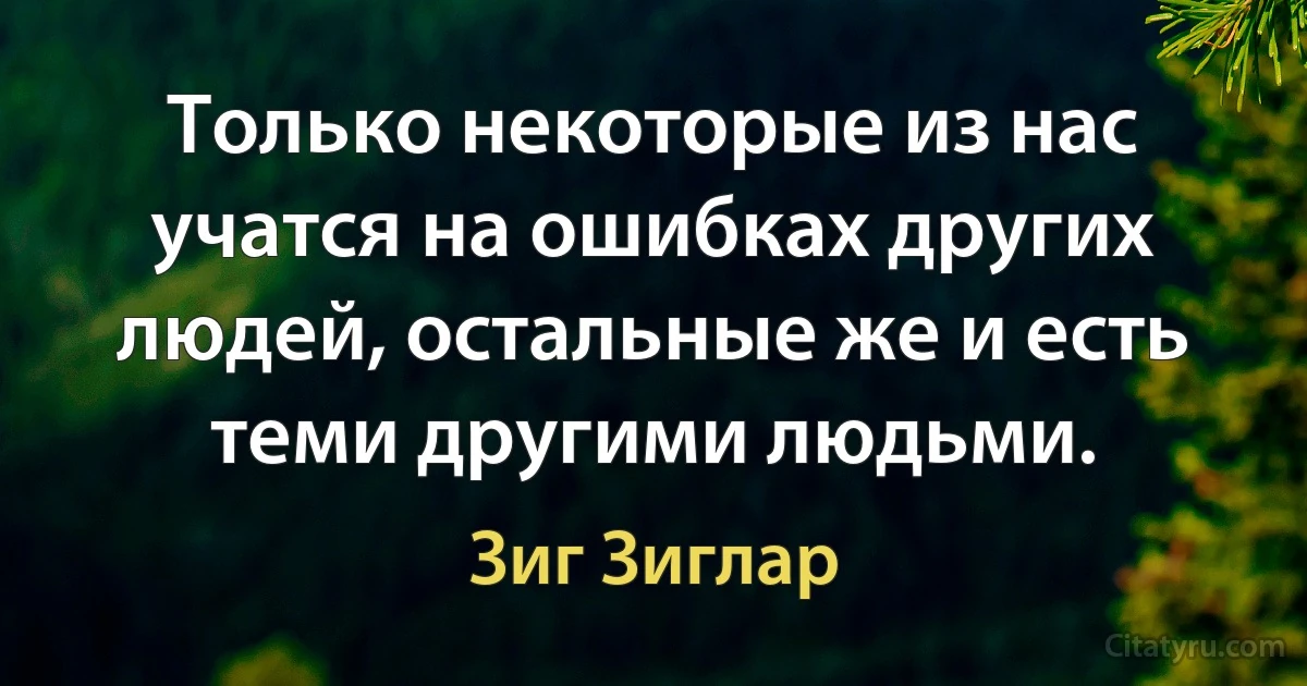 Только некоторые из нас учатся на ошибках других людей, остальные же и есть теми другими людьми. (Зиг Зиглар)