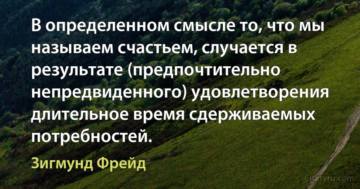 В определенном смысле то, что мы называем счастьем, случается в результате (предпочтительно непредвиденного) удовлетворения длительное время сдерживаемых потребностей. (Зигмунд Фрейд)