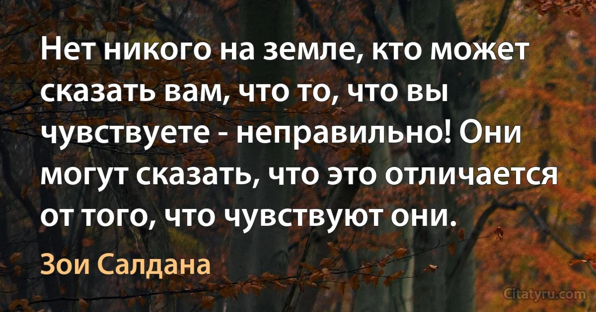 Нет никого на земле, кто может сказать вам, что то, что вы чувствуете - неправильно! Они могут сказать, что это отличается от того, что чувствуют они. (Зои Салдана)