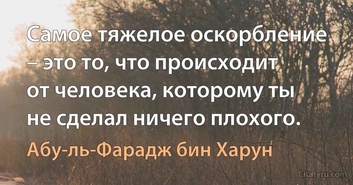 Самое тяжелое оскорбление – это то, что происходит от человека, которому ты не сделал ничего плохого. (Абу-ль-Фарадж бин Харун)