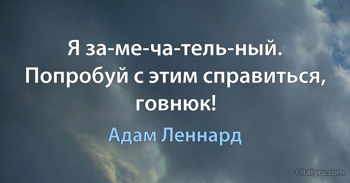 Я за-ме-ча-тель-ный. Попробуй с этим справиться, говнюк! (Адам Леннард)